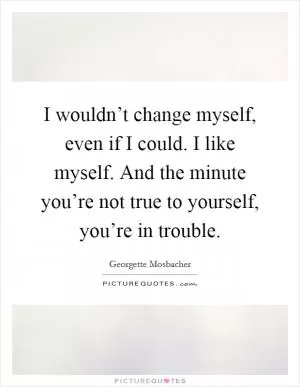 I wouldn’t change myself, even if I could. I like myself. And the minute you’re not true to yourself, you’re in trouble Picture Quote #1