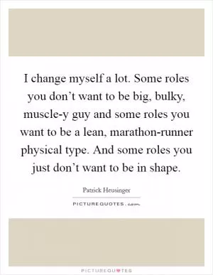 I change myself a lot. Some roles you don’t want to be big, bulky, muscle-y guy and some roles you want to be a lean, marathon-runner physical type. And some roles you just don’t want to be in shape Picture Quote #1