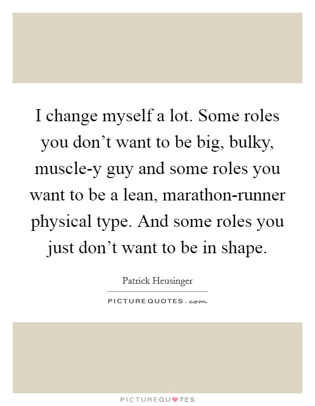 I change myself a lot. Some roles you don't want to be big, bulky, muscle-y guy and some roles you want to be a lean, marathon-runner physical type. And some roles you just don't want to be in shape. Picture Quote #1