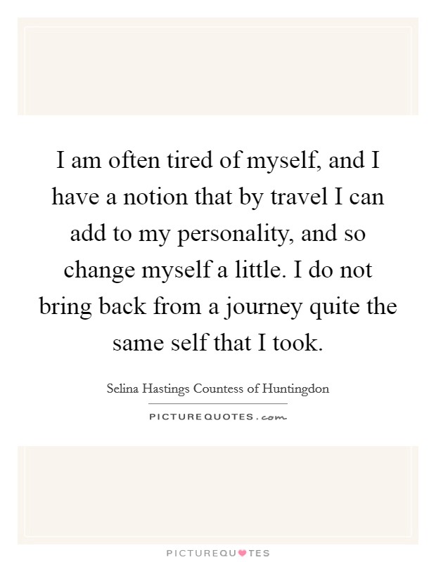 I am often tired of myself, and I have a notion that by travel I can add to my personality, and so change myself a little. I do not bring back from a journey quite the same self that I took. Picture Quote #1