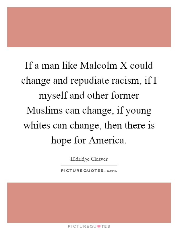 If a man like Malcolm X could change and repudiate racism, if I myself and other former Muslims can change, if young whites can change, then there is hope for America. Picture Quote #1