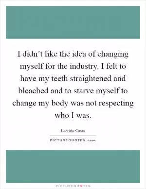 I didn’t like the idea of changing myself for the industry. I felt to have my teeth straightened and bleached and to starve myself to change my body was not respecting who I was Picture Quote #1