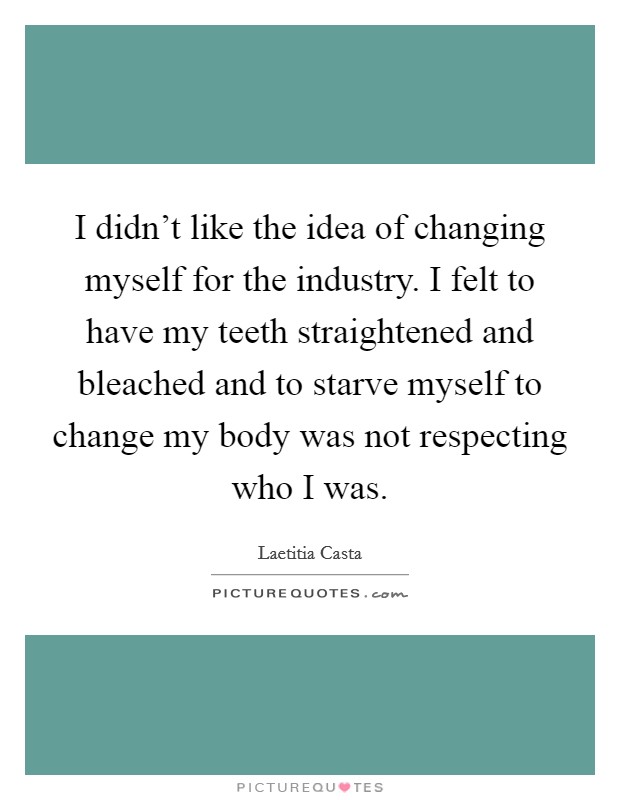 I didn't like the idea of changing myself for the industry. I felt to have my teeth straightened and bleached and to starve myself to change my body was not respecting who I was. Picture Quote #1