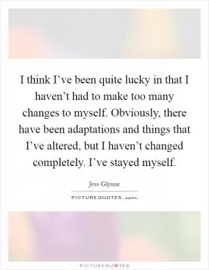 I think I’ve been quite lucky in that I haven’t had to make too many changes to myself. Obviously, there have been adaptations and things that I’ve altered, but I haven’t changed completely. I’ve stayed myself Picture Quote #1