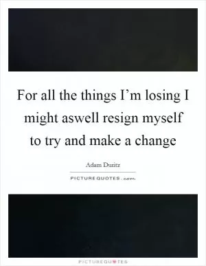 For all the things I’m losing I might aswell resign myself to try and make a change Picture Quote #1