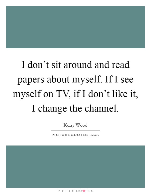 I don't sit around and read papers about myself. If I see myself on TV, if I don't like it, I change the channel. Picture Quote #1