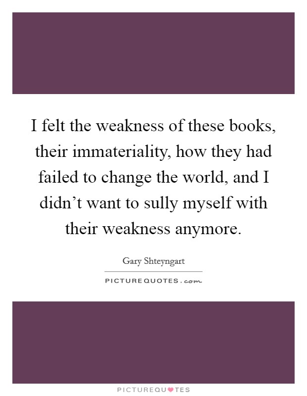 I felt the weakness of these books, their immateriality, how they had failed to change the world, and I didn't want to sully myself with their weakness anymore. Picture Quote #1