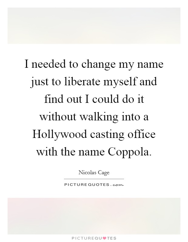 I needed to change my name just to liberate myself and find out I could do it without walking into a Hollywood casting office with the name Coppola. Picture Quote #1