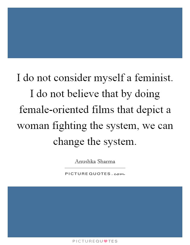 I do not consider myself a feminist. I do not believe that by doing female-oriented films that depict a woman fighting the system, we can change the system. Picture Quote #1