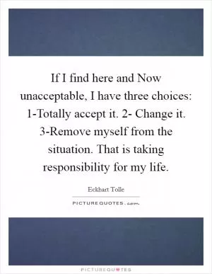 If I find here and Now unacceptable, I have three choices: 1-Totally accept it. 2- Change it. 3-Remove myself from the situation. That is taking responsibility for my life Picture Quote #1