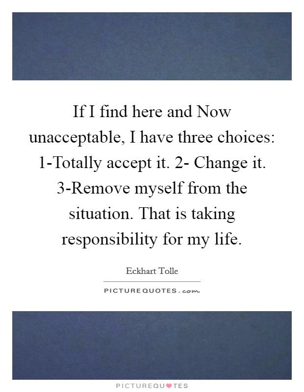 If I find here and Now unacceptable, I have three choices: 1-Totally accept it. 2- Change it. 3-Remove myself from the situation. That is taking responsibility for my life. Picture Quote #1