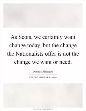 As Scots, we certainly want change today, but the change the Nationalists offer is not the change we want or need Picture Quote #1