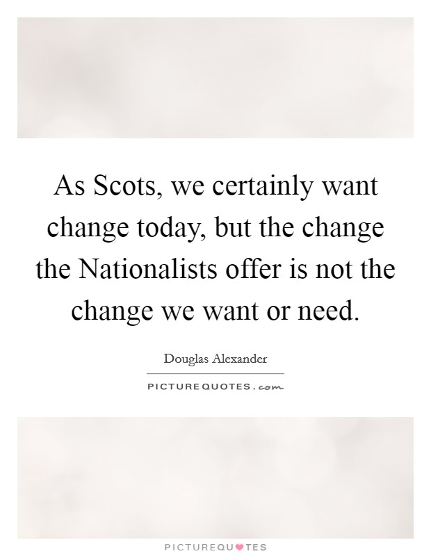 As Scots, we certainly want change today, but the change the Nationalists offer is not the change we want or need. Picture Quote #1