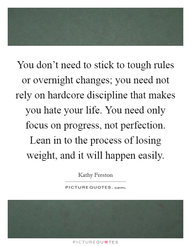 You don't need to stick to tough rules or overnight changes; you need not rely on hardcore discipline that makes you hate your life. You need only focus on progress, not perfection. Lean in to the process of losing weight, and it will happen easily. Picture Quote #1