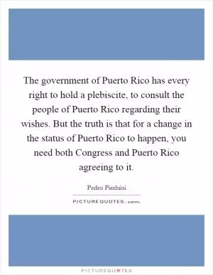The government of Puerto Rico has every right to hold a plebiscite, to consult the people of Puerto Rico regarding their wishes. But the truth is that for a change in the status of Puerto Rico to happen, you need both Congress and Puerto Rico agreeing to it Picture Quote #1