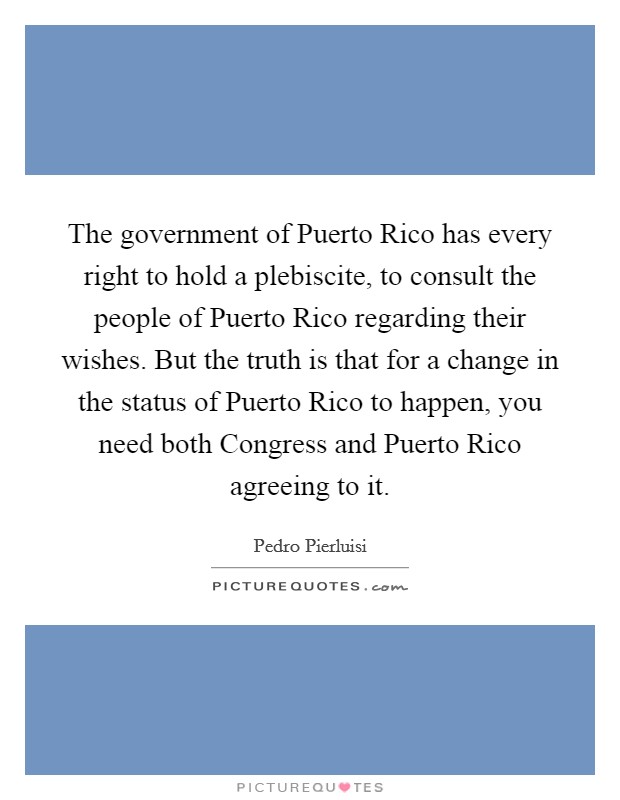 The government of Puerto Rico has every right to hold a plebiscite, to consult the people of Puerto Rico regarding their wishes. But the truth is that for a change in the status of Puerto Rico to happen, you need both Congress and Puerto Rico agreeing to it. Picture Quote #1