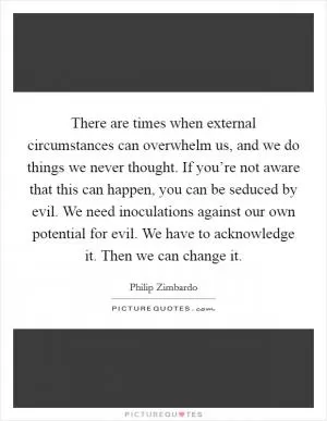 There are times when external circumstances can overwhelm us, and we do things we never thought. If you’re not aware that this can happen, you can be seduced by evil. We need inoculations against our own potential for evil. We have to acknowledge it. Then we can change it Picture Quote #1