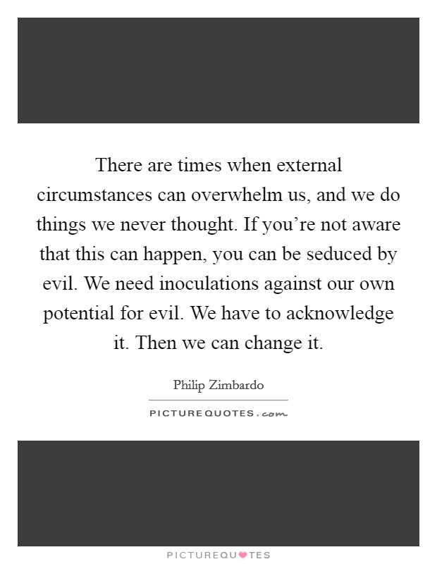 There are times when external circumstances can overwhelm us, and we do things we never thought. If you're not aware that this can happen, you can be seduced by evil. We need inoculations against our own potential for evil. We have to acknowledge it. Then we can change it. Picture Quote #1