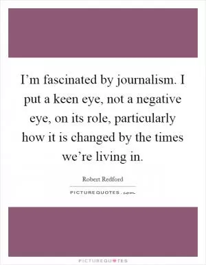 I’m fascinated by journalism. I put a keen eye, not a negative eye, on its role, particularly how it is changed by the times we’re living in Picture Quote #1
