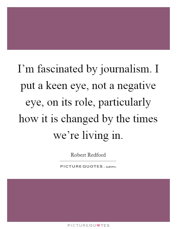 I'm fascinated by journalism. I put a keen eye, not a negative eye, on its role, particularly how it is changed by the times we're living in. Picture Quote #1