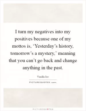 I turn my negatives into my positives because one of my mottos is, ‘Yesterday’s history, tomorrow’s a mystery,’ meaning that you can’t go back and change anything in the past Picture Quote #1