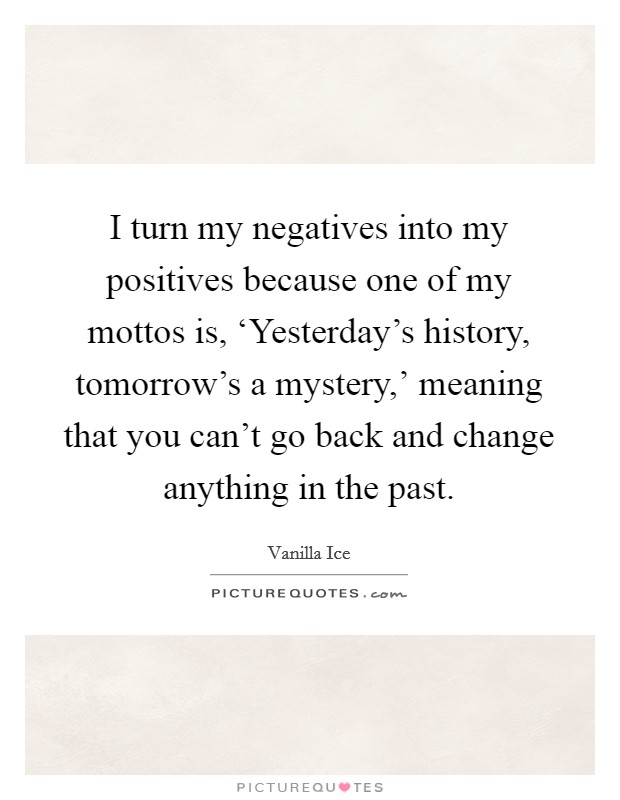 I turn my negatives into my positives because one of my mottos is, ‘Yesterday's history, tomorrow's a mystery,' meaning that you can't go back and change anything in the past. Picture Quote #1