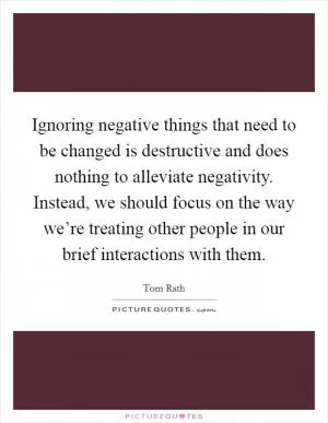 Ignoring negative things that need to be changed is destructive and does nothing to alleviate negativity. Instead, we should focus on the way we’re treating other people in our brief interactions with them Picture Quote #1