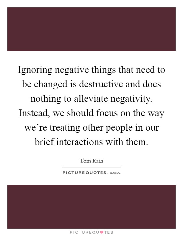 Ignoring negative things that need to be changed is destructive and does nothing to alleviate negativity. Instead, we should focus on the way we're treating other people in our brief interactions with them. Picture Quote #1