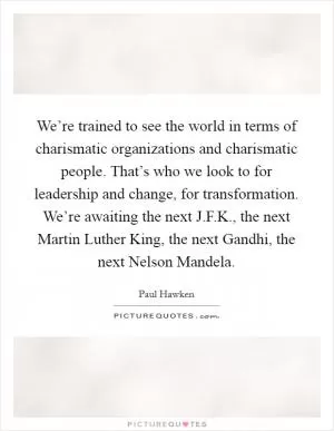 We’re trained to see the world in terms of charismatic organizations and charismatic people. That’s who we look to for leadership and change, for transformation. We’re awaiting the next J.F.K., the next Martin Luther King, the next Gandhi, the next Nelson Mandela Picture Quote #1