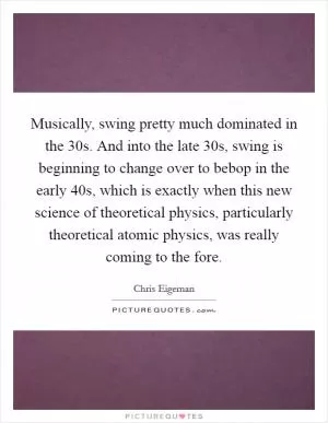 Musically, swing pretty much dominated in the  30s. And into the late  30s, swing is beginning to change over to bebop in the early  40s, which is exactly when this new science of theoretical physics, particularly theoretical atomic physics, was really coming to the fore Picture Quote #1