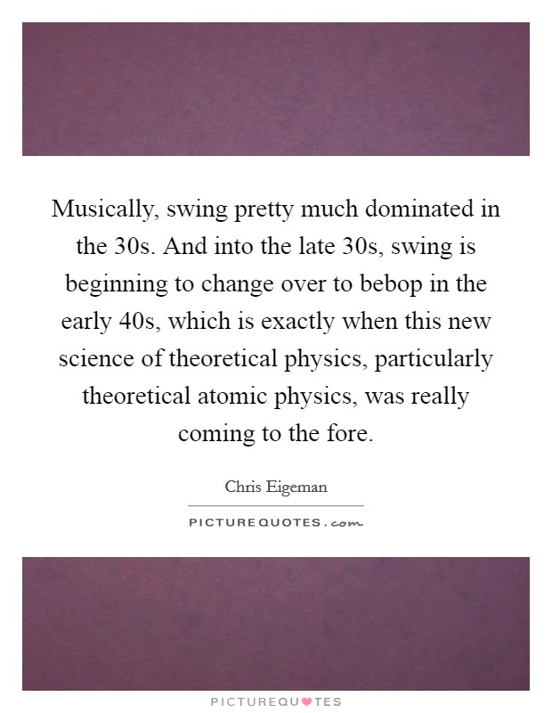 Musically, swing pretty much dominated in the  30s. And into the late  30s, swing is beginning to change over to bebop in the early  40s, which is exactly when this new science of theoretical physics, particularly theoretical atomic physics, was really coming to the fore. Picture Quote #1