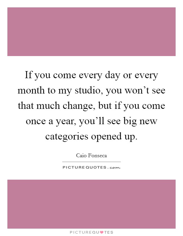 If you come every day or every month to my studio, you won't see that much change, but if you come once a year, you'll see big new categories opened up. Picture Quote #1