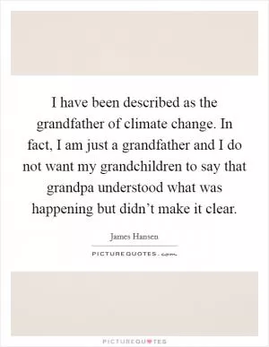 I have been described as the grandfather of climate change. In fact, I am just a grandfather and I do not want my grandchildren to say that grandpa understood what was happening but didn’t make it clear Picture Quote #1