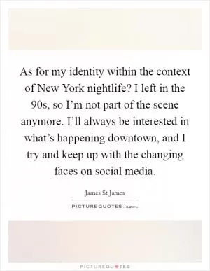 As for my identity within the context of New York nightlife? I left in the  90s, so I’m not part of the scene anymore. I’ll always be interested in what’s happening downtown, and I try and keep up with the changing faces on social media Picture Quote #1