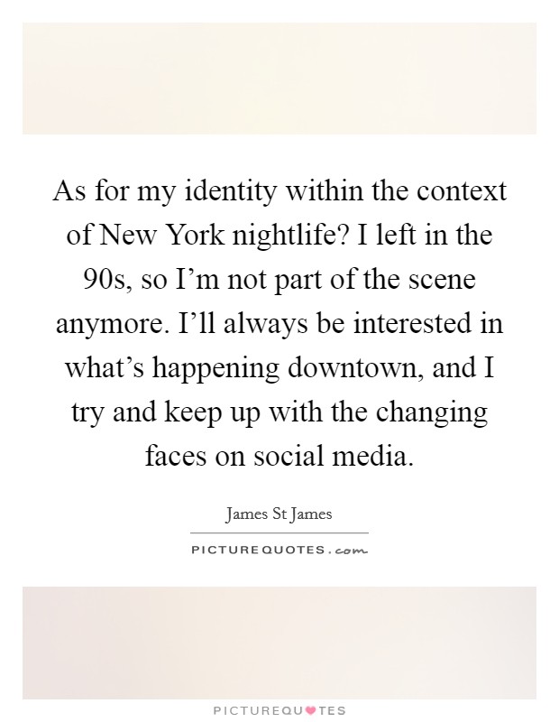 As for my identity within the context of New York nightlife? I left in the  90s, so I'm not part of the scene anymore. I'll always be interested in what's happening downtown, and I try and keep up with the changing faces on social media. Picture Quote #1