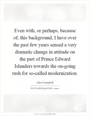 Even with, or perhaps, because of, this background, I have over the past few years sensed a very dramatic change in attitude on the part of Prince Edward Islanders towards the on-going rush for so-called modernization Picture Quote #1