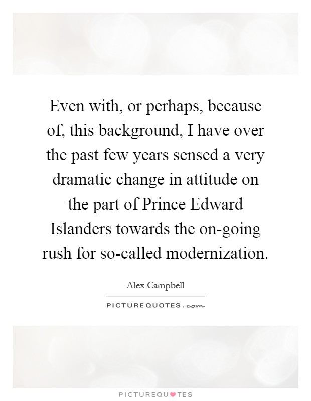 Even with, or perhaps, because of, this background, I have over the past few years sensed a very dramatic change in attitude on the part of Prince Edward Islanders towards the on-going rush for so-called modernization. Picture Quote #1