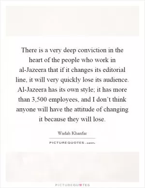 There is a very deep conviction in the heart of the people who work in al-Jazeera that if it changes its editorial line, it will very quickly lose its audience. Al-Jazeera has its own style; it has more than 3,500 employees, and I don’t think anyone will have the attitude of changing it because they will lose Picture Quote #1