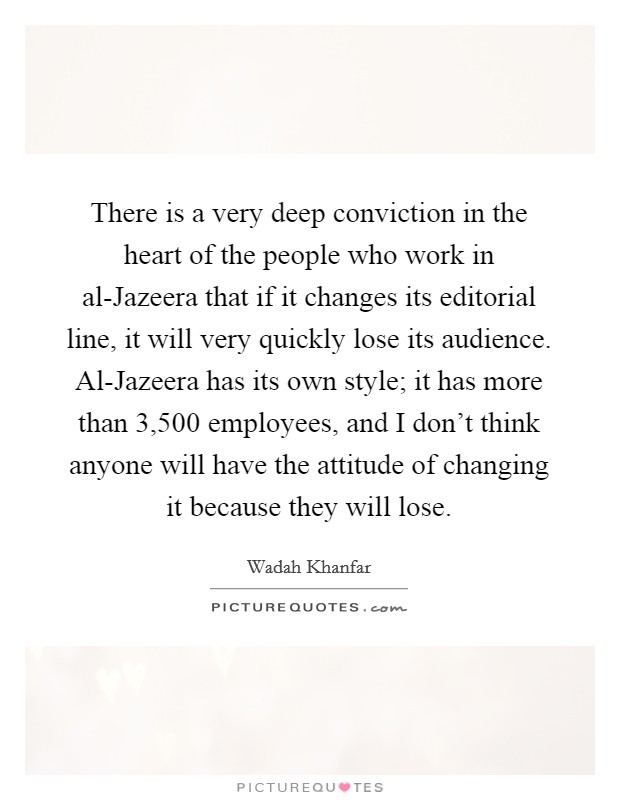 There is a very deep conviction in the heart of the people who work in al-Jazeera that if it changes its editorial line, it will very quickly lose its audience. Al-Jazeera has its own style; it has more than 3,500 employees, and I don't think anyone will have the attitude of changing it because they will lose. Picture Quote #1