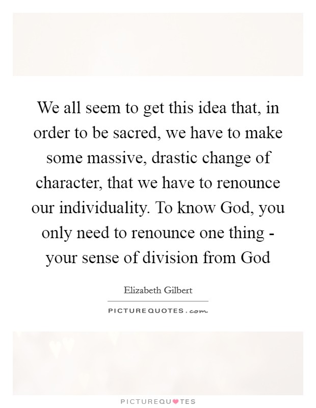 We all seem to get this idea that, in order to be sacred, we have to make some massive, drastic change of character, that we have to renounce our individuality. To know God, you only need to renounce one thing - your sense of division from God Picture Quote #1