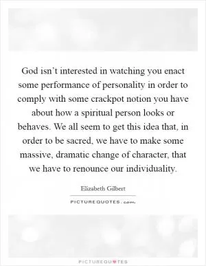 God isn’t interested in watching you enact some performance of personality in order to comply with some crackpot notion you have about how a spiritual person looks or behaves. We all seem to get this idea that, in order to be sacred, we have to make some massive, dramatic change of character, that we have to renounce our individuality Picture Quote #1