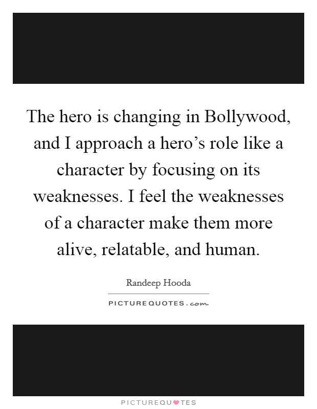 The hero is changing in Bollywood, and I approach a hero's role like a character by focusing on its weaknesses. I feel the weaknesses of a character make them more alive, relatable, and human. Picture Quote #1