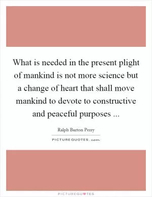 What is needed in the present plight of mankind is not more science but a change of heart that shall move mankind to devote to constructive and peaceful purposes  Picture Quote #1
