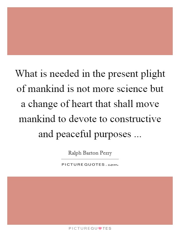 What is needed in the present plight of mankind is not more science but a change of heart that shall move mankind to devote to constructive and peaceful purposes ... Picture Quote #1