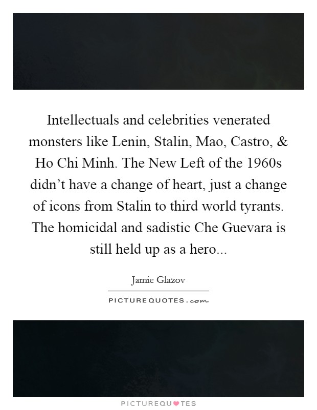 Intellectuals and celebrities venerated monsters like Lenin, Stalin, Mao, Castro, and Ho Chi Minh. The New Left of the 1960s didn't have a change of heart, just a change of icons from Stalin to third world tyrants. The homicidal and sadistic Che Guevara is still held up as a hero... Picture Quote #1