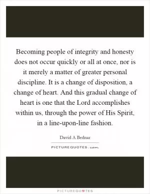 Becoming people of integrity and honesty does not occur quickly or all at once, nor is it merely a matter of greater personal discipline. It is a change of disposition, a change of heart. And this gradual change of heart is one that the Lord accomplishes within us, through the power of His Spirit, in a line-upon-line fashion Picture Quote #1