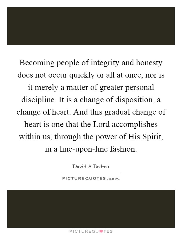 Becoming people of integrity and honesty does not occur quickly or all at once, nor is it merely a matter of greater personal discipline. It is a change of disposition, a change of heart. And this gradual change of heart is one that the Lord accomplishes within us, through the power of His Spirit, in a line-upon-line fashion. Picture Quote #1