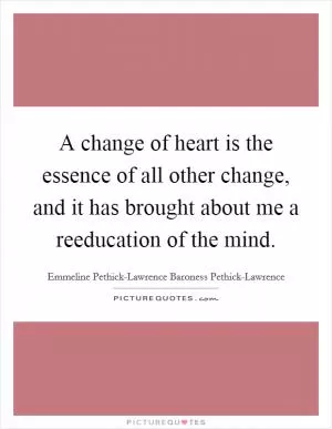 A change of heart is the essence of all other change, and it has brought about me a reeducation of the mind Picture Quote #1
