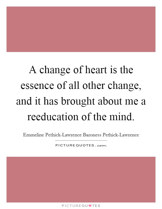 A change of heart is the essence of all other change, and it has brought about me a reeducation of the mind. Picture Quote #1