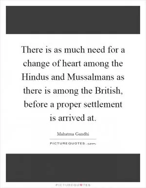There is as much need for a change of heart among the Hindus and Mussalmans as there is among the British, before a proper settlement is arrived at Picture Quote #1